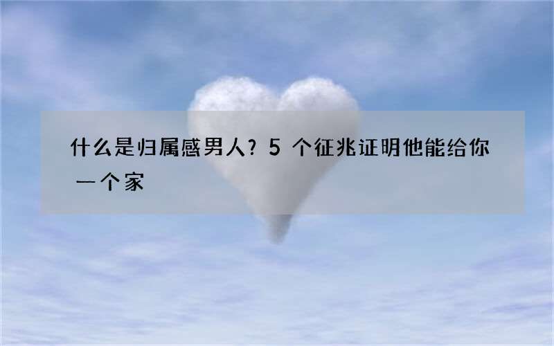 什么是归属感男人？5个征兆证明他能给你一个家