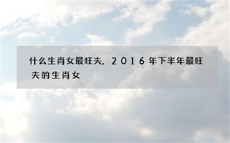 什么生肖女最旺夫,2016年下半年最旺夫的生肖女