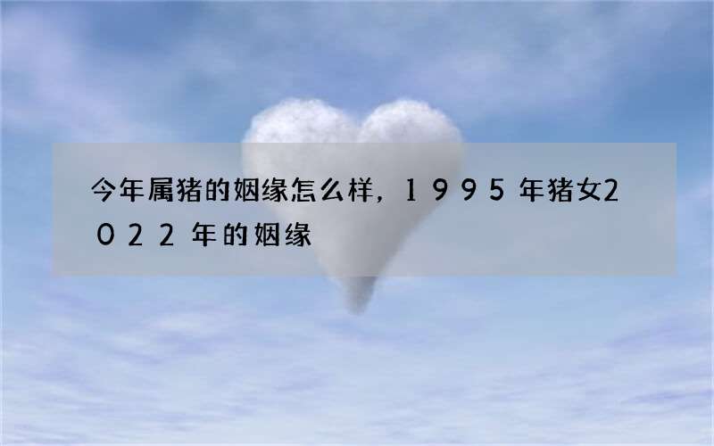 今年属猪的姻缘怎么样，1995年猪女2022 年的姻缘