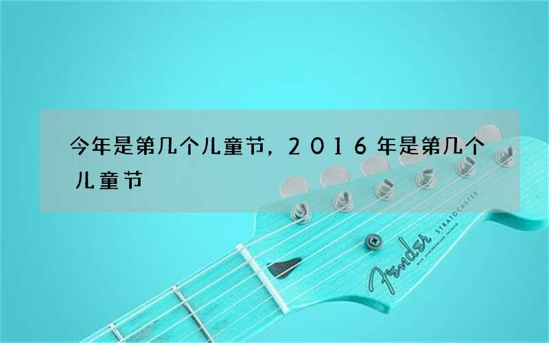 今年是第几个儿童节，2016年是第几个儿童节