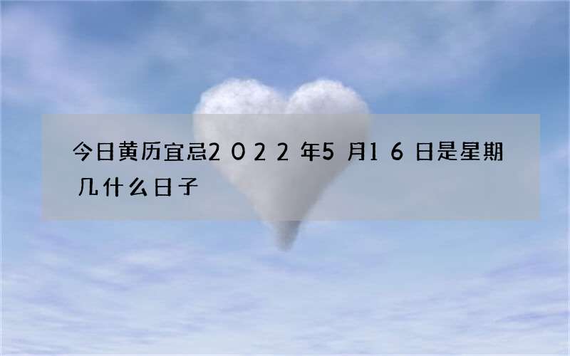 今日黄历宜忌2022年5月16日是星期几什么日子