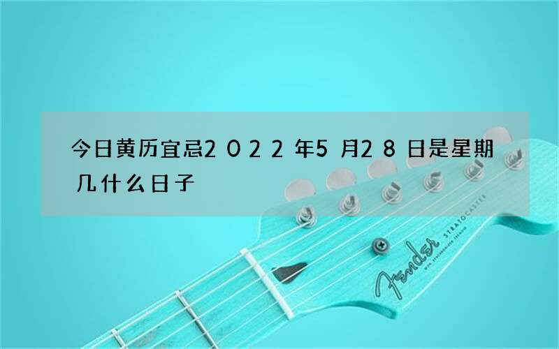 今日黄历宜忌2022年5月28日是星期几什么日子