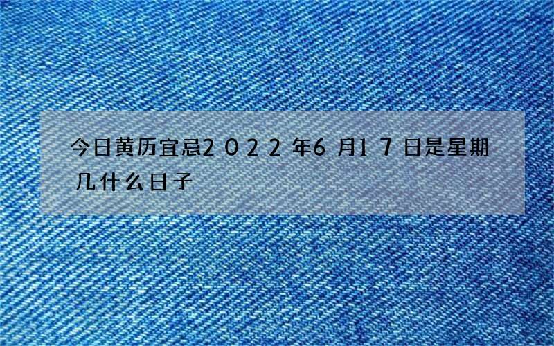 今日黄历宜忌2022年6月17日是星期几什么日子