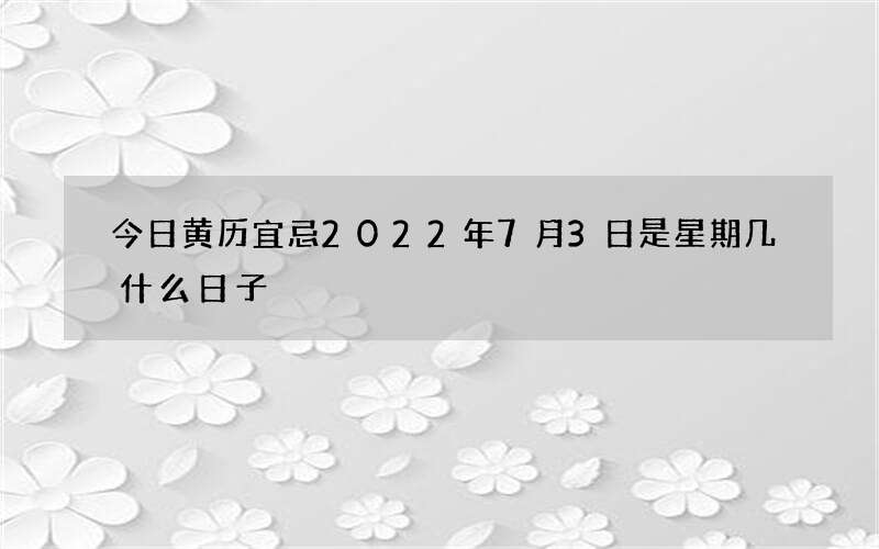 今日黄历宜忌2022年7月3日是星期几什么日子