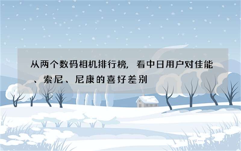 从两个数码相机排行榜,看中日用户对佳能、索尼、尼康的喜好差别