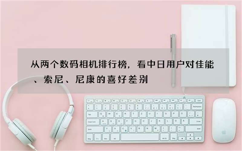 从两个数码相机排行榜，看中日用户对佳能、索尼、尼康的喜好差别