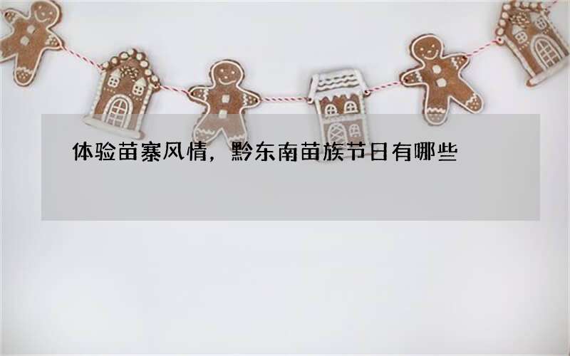 体验苗寨风情，黔东南苗族节日有哪些