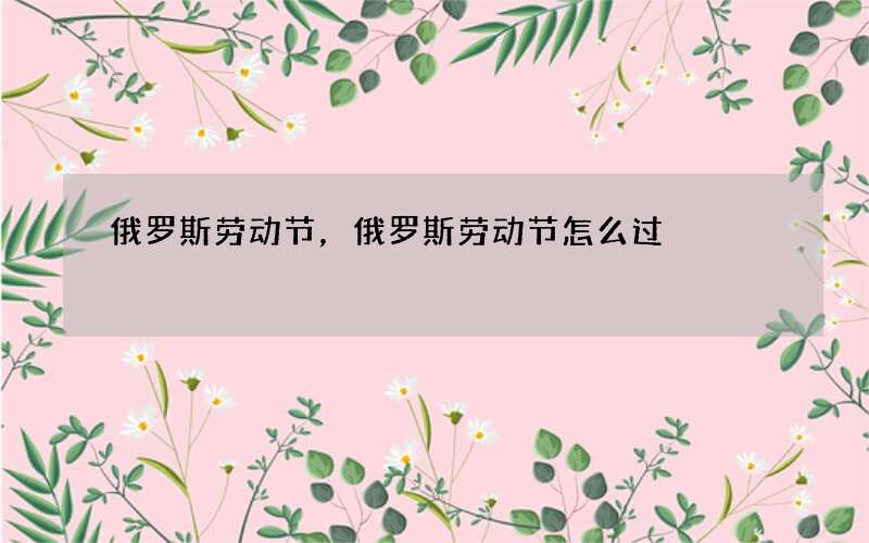 俄罗斯劳动节，俄罗斯劳动节怎么过