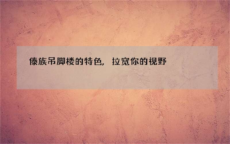 傣族吊脚楼的特色,拉宽你的视野