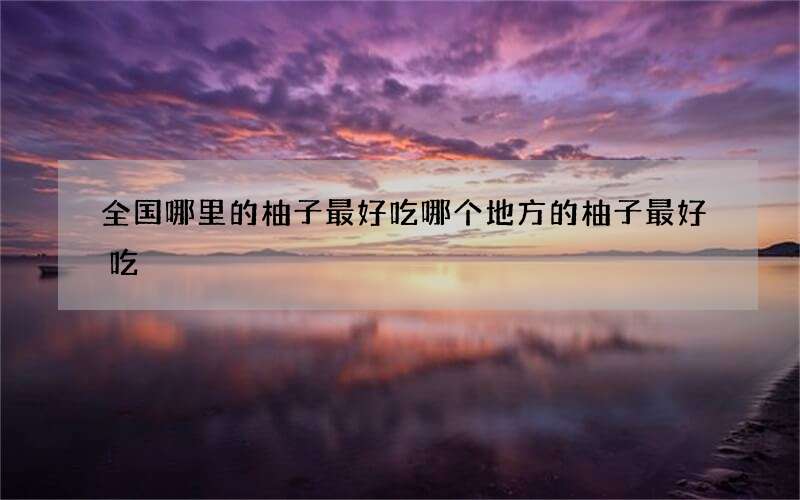 全国哪里的柚子最好吃 哪个地方的柚子最好吃