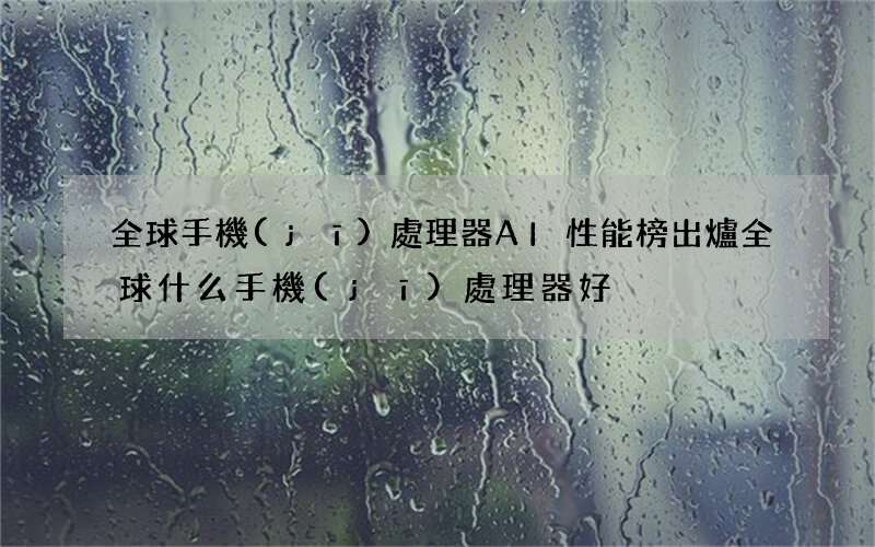 全球手機(jī)處理器AI性能榜出爐 全球什么手機(jī)處理器好