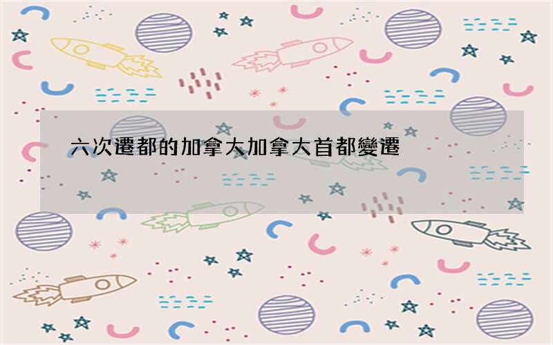 六次遷都的加拿大 加拿大首都變遷