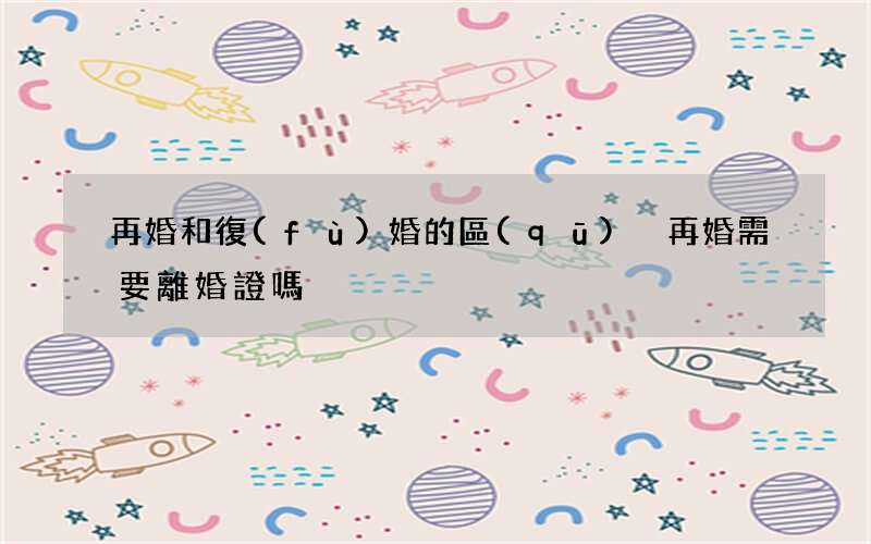 再婚和復(fù)婚的區(qū)別 再婚需要離婚證嗎