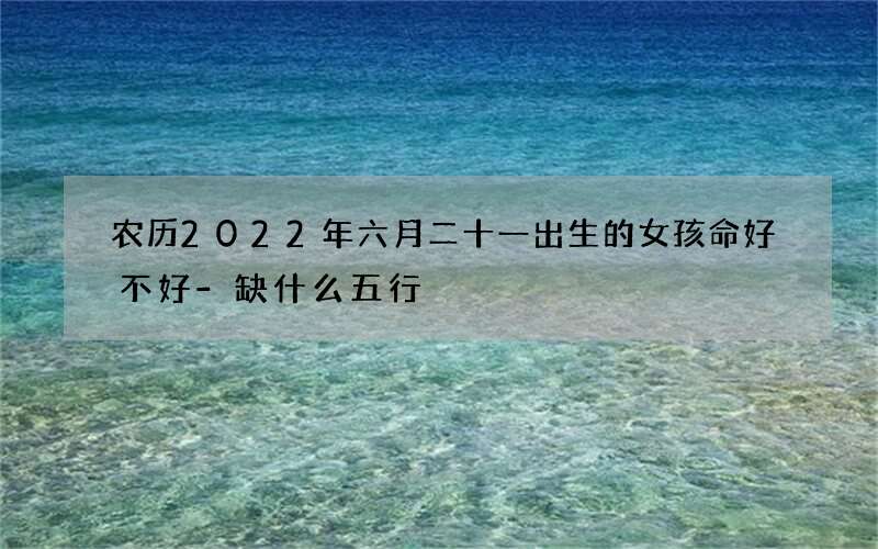 农历2022年六月二十一出生的女孩命好不好-缺什么五行