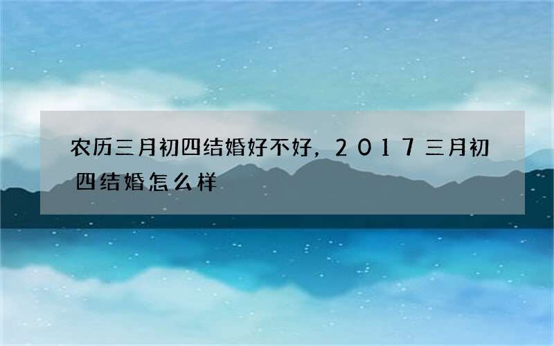 农历三月初四结婚好不好，2017三月初四结婚怎么样