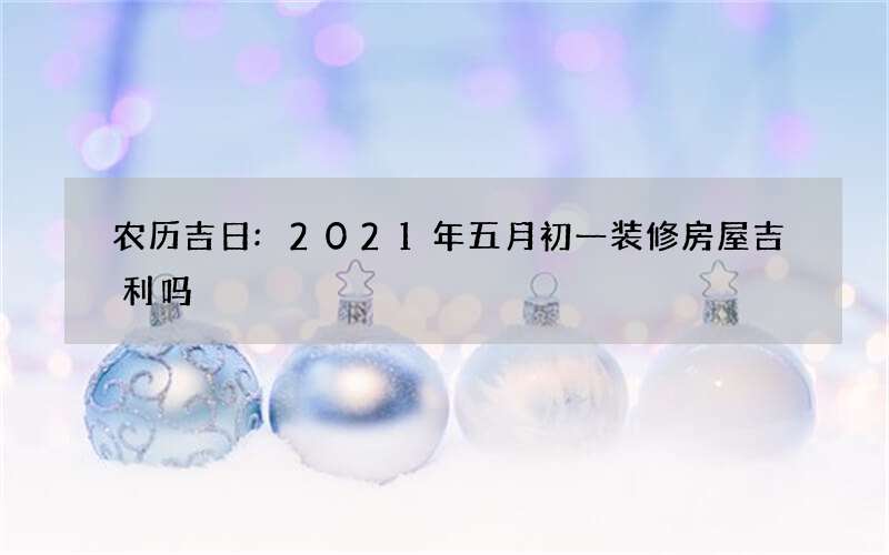 农历吉日:2021年五月初一装修房屋吉利吗