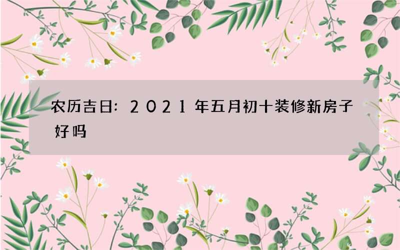 农历吉日:2021年五月初十装修新房子好吗