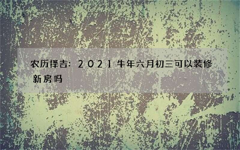 农历择吉:2021牛年六月初三可以装修新房吗