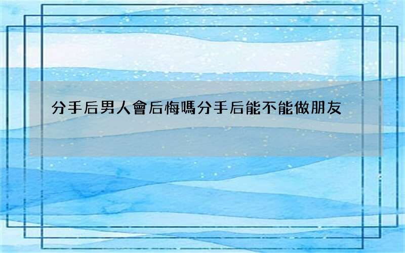 分手后男人會后悔嗎 分手后能不能做朋友