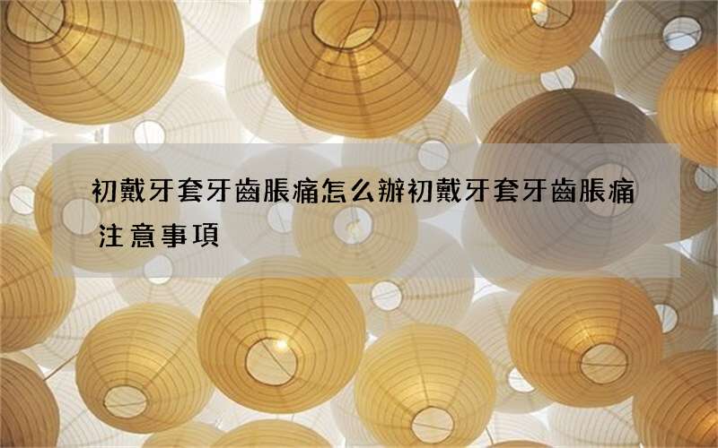 初戴牙套牙齒脹痛怎么辦 初戴牙套牙齒脹痛注意事項