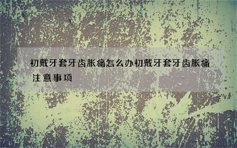 初戴牙套牙齿胀痛怎么办 初戴牙套牙齿胀痛注意事项