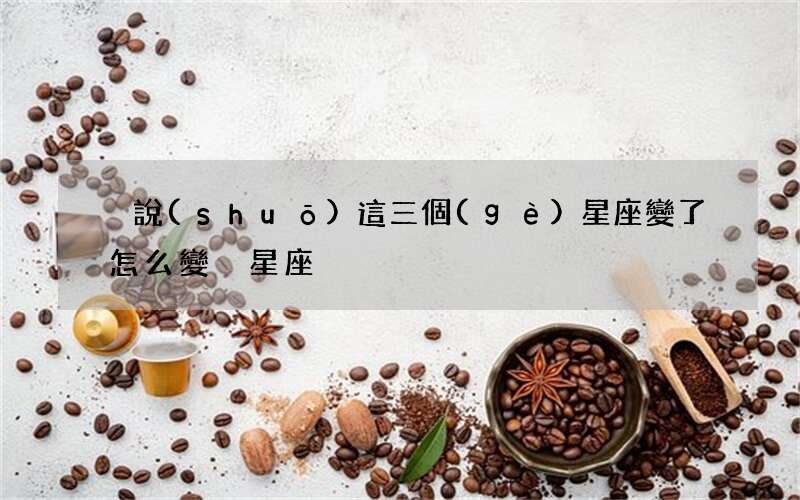 別說(shuō)這三個(gè)星座變了 怎么變別星座