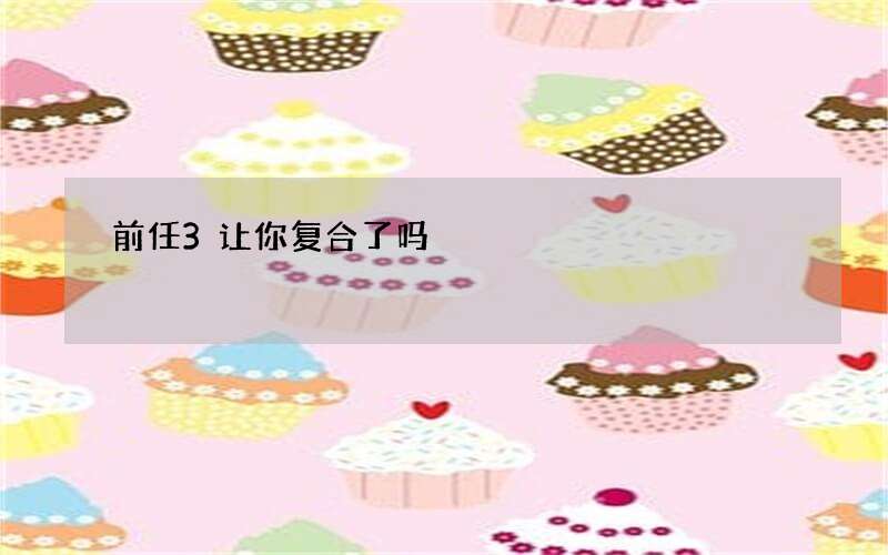 前任3让你复合了吗?到底该不该和前任复合?