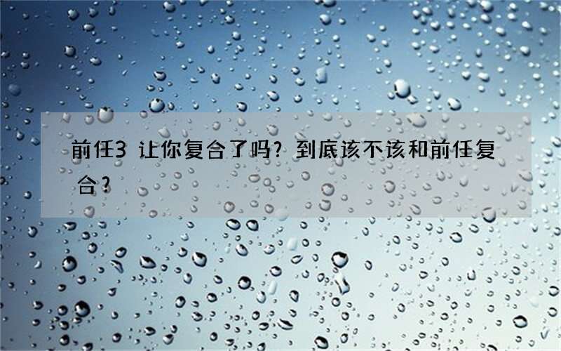 前任3让你复合了吗？到底该不该和前任复合？