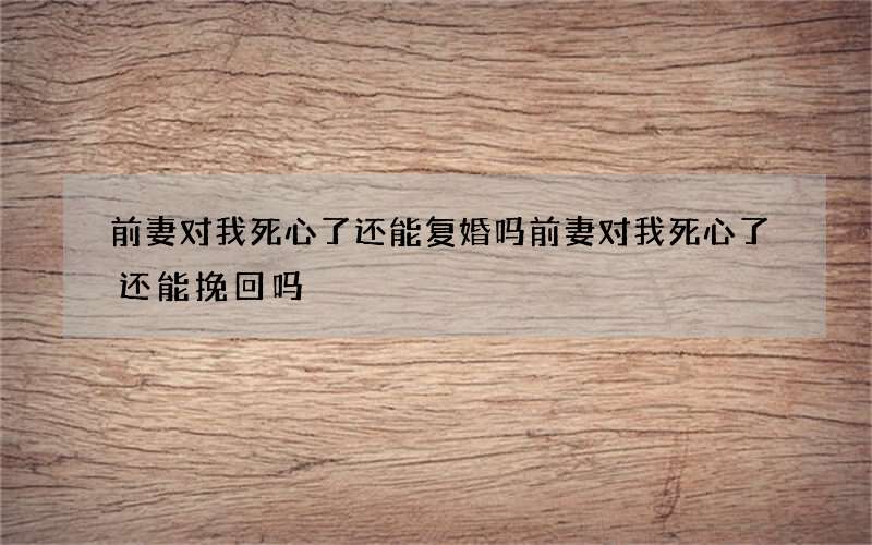 前妻对我死心了还能复婚吗 前妻对我死心了还能挽回吗