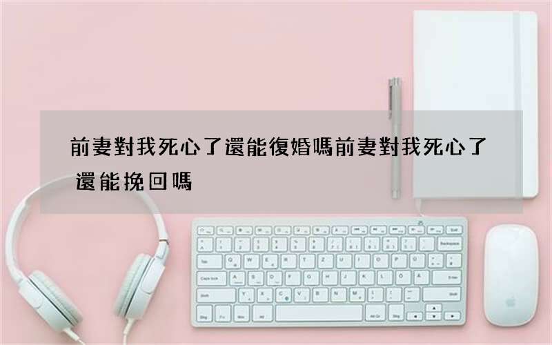前妻對我死心了還能復婚嗎 前妻對我死心了還能挽回嗎