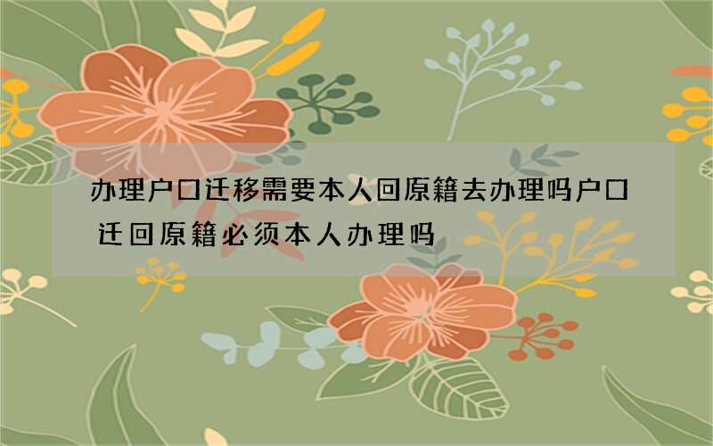 办理户口迁移需要本人回原籍去办理吗 户口迁回原籍必须本人办理吗