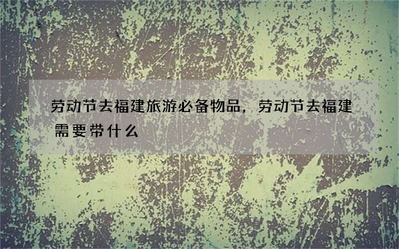 劳动节去福建旅游必备物品，劳动节去福建需要带什么