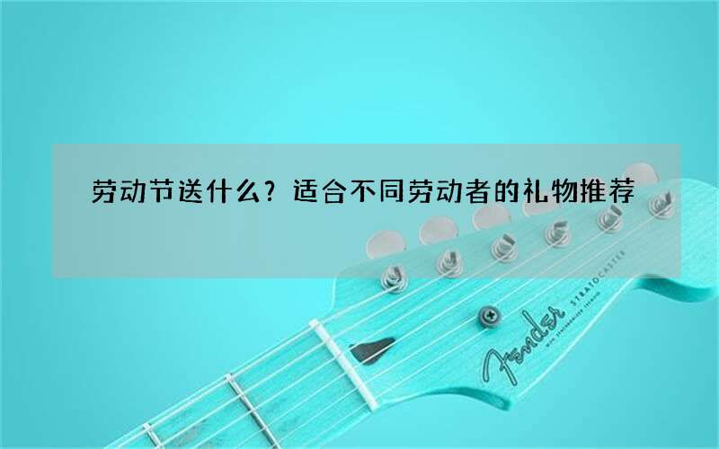 劳动节送什么？适合不同劳动者的礼物推荐