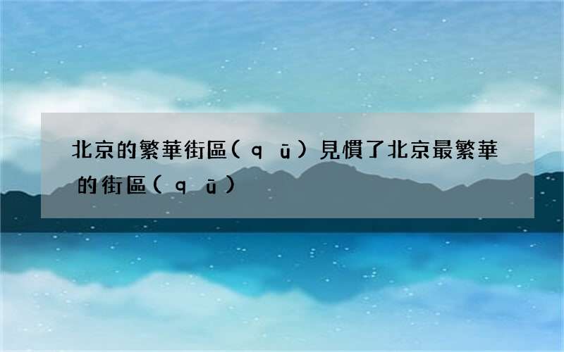北京的繁華街區(qū)見慣了 北京最繁華的街區(qū)