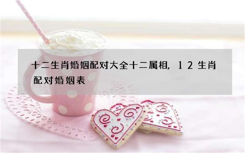 十二生肖婚姻配对大全十二属相,12生肖配对婚姻表