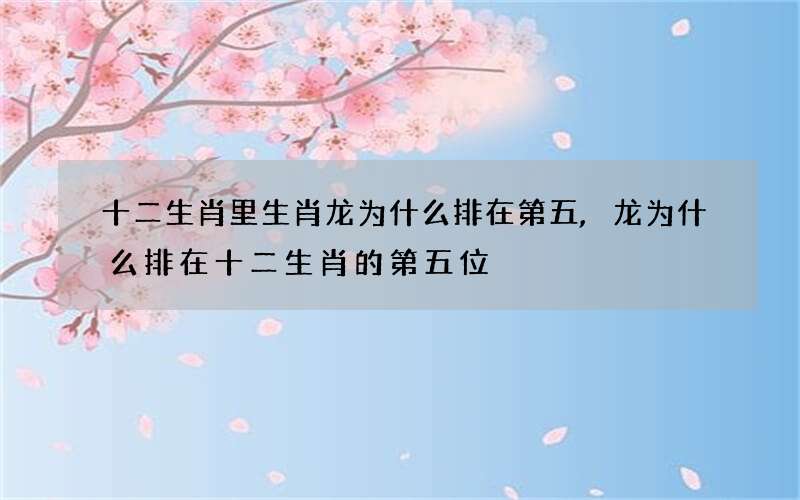 十二生肖里生肖龙为什么排在第五,龙为什么排在十二生肖的第五位