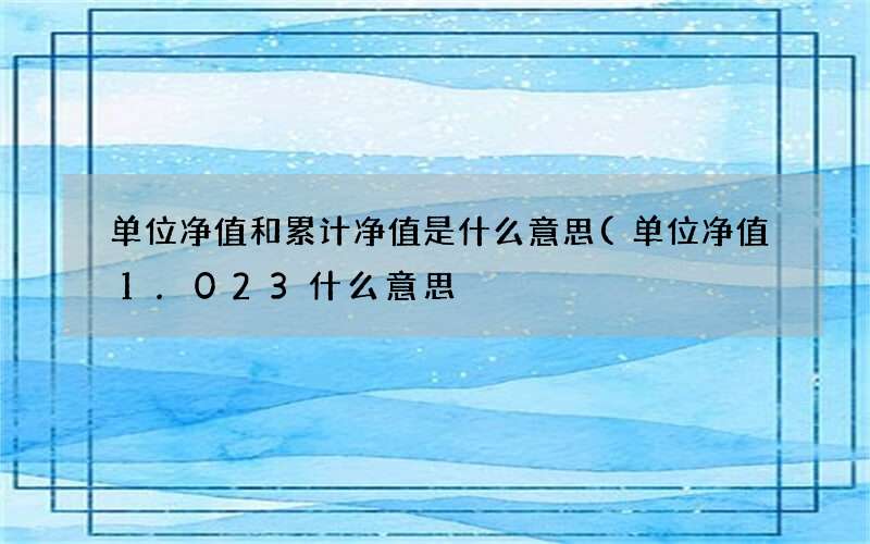 单位净值1.023什么意思 单位净值和累计净值是什么意思