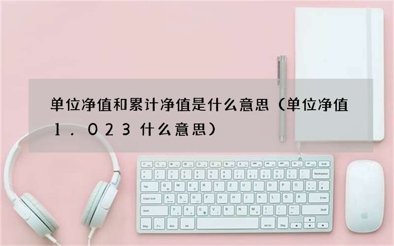 单位净值1.023什么意思 单位净值和累计净值是什么意思