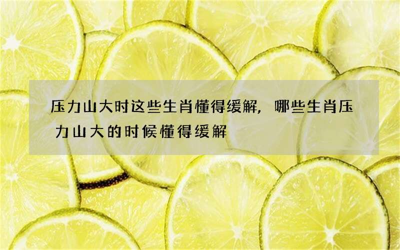 压力山大时这些生肖懂得缓解,哪些生肖压力山大的时候懂得缓解