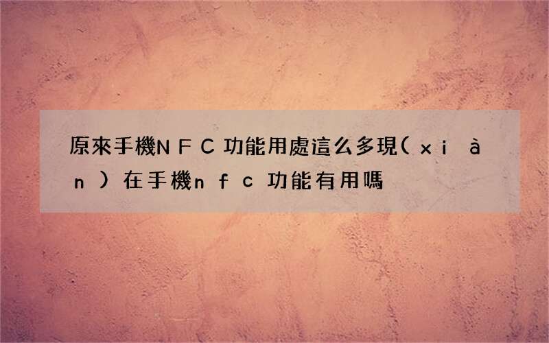 原來手機NFC功能用處這么多 現(xiàn)在手機nfc功能有用嗎