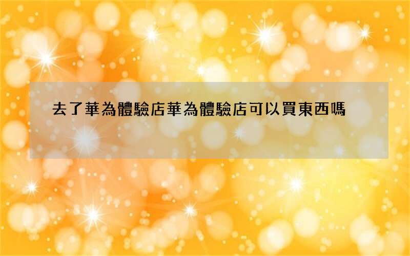 去了華為體驗店 華為體驗店可以買東西嗎