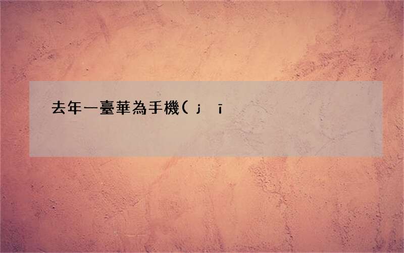 去年一臺華為手機(jī) 華為年產(chǎn)多少臺手機(jī)