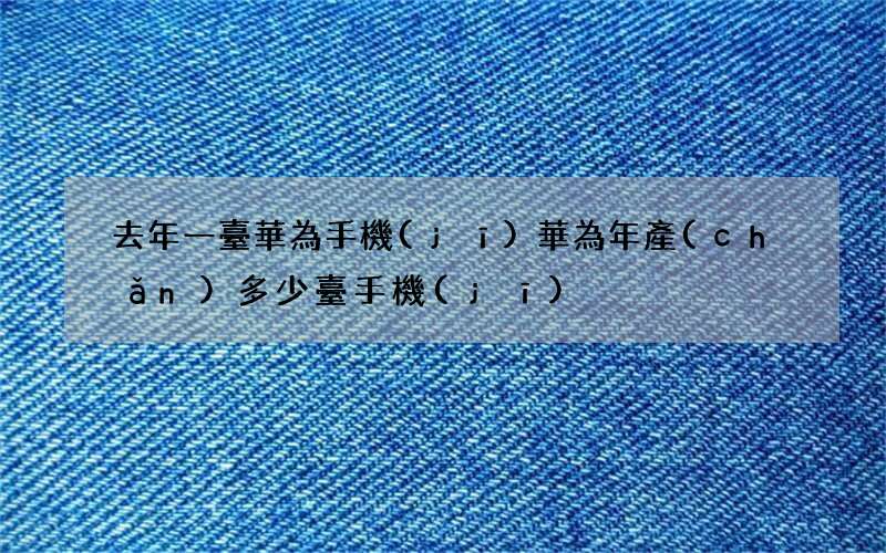 去年一臺華為手機(jī) 華為年產(chǎn)多少臺手機(jī)