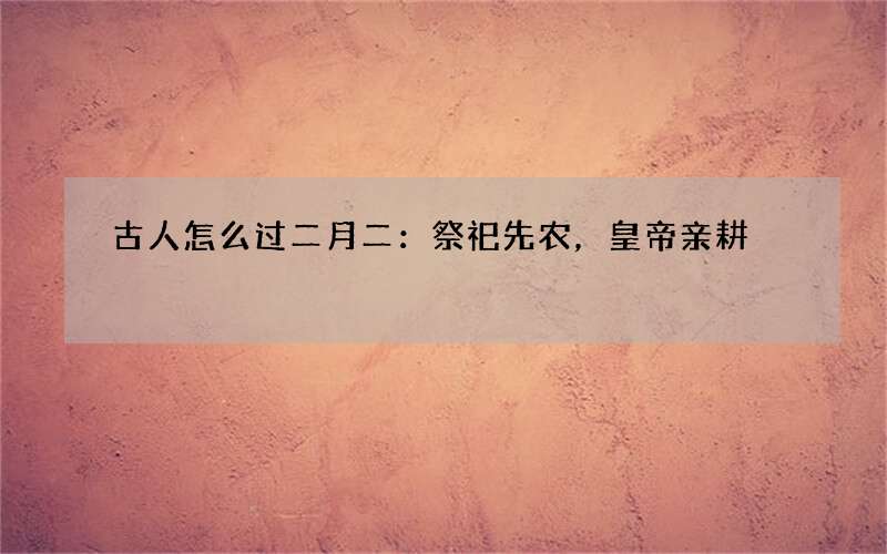 古人怎么过二月二：祭祀先农，皇帝亲耕