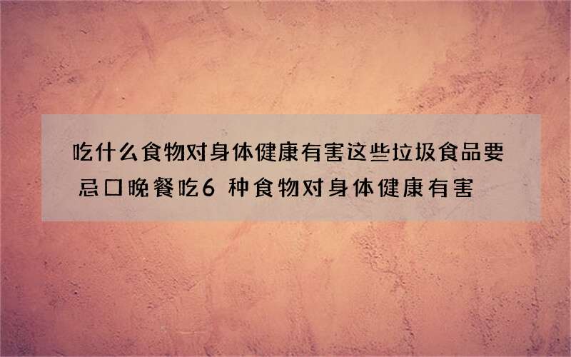 吃什么食物对身体健康有害 这些垃圾食品要忌口晚餐吃6种食物对身体健康有害