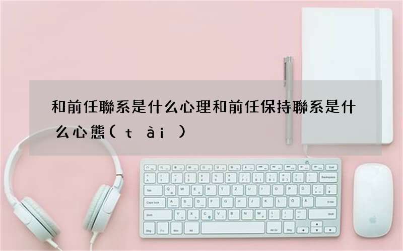 和前任聯系是什么心理 和前任保持聯系是什么心態(tài)