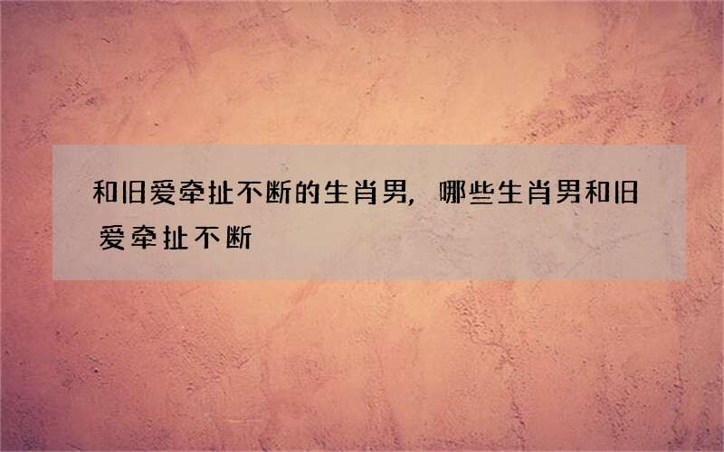 和旧爱牵扯不断的生肖男,哪些生肖男和旧爱牵扯不断