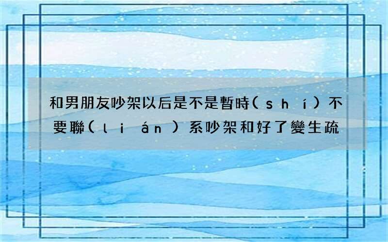 和男朋友吵架以后是不是暫時(shí)不要聯(lián)系 吵架和好了變生疏