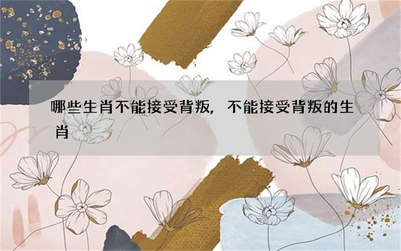 哪些生肖不能接受背叛,不能接受背叛的生肖