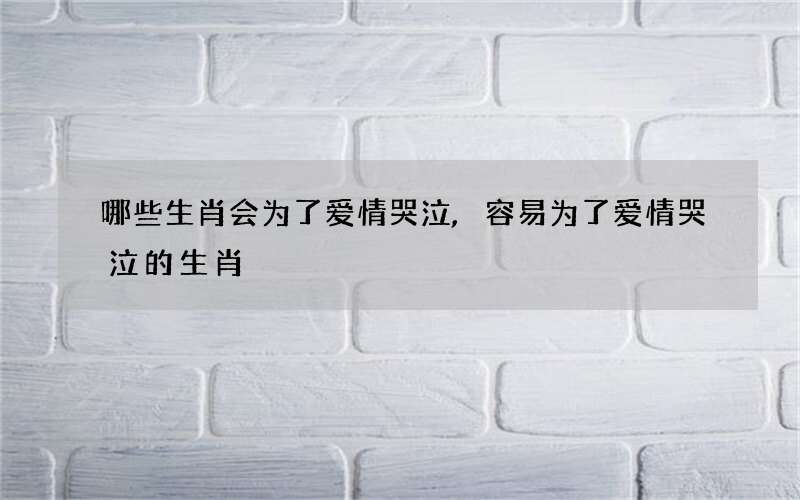 哪些生肖会为了爱情哭泣,容易为了爱情哭泣的生肖